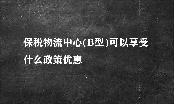 保税物流中心(B型)可以享受什么政策优惠