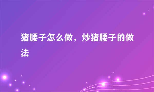 猪腰子怎么做，炒猪腰子的做法