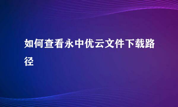 如何查看永中优云文件下载路径