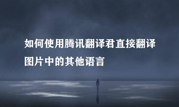 如何使用腾讯翻译君直接翻译图片中的其他语言