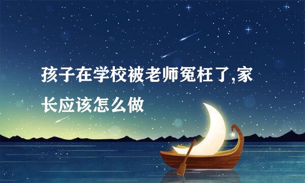 孩子在学校被老师冤枉了,家长应该怎么做