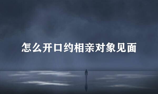 怎么开口约相亲对象见面