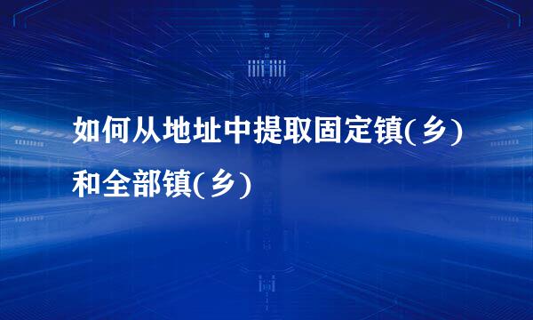 如何从地址中提取固定镇(乡)和全部镇(乡)