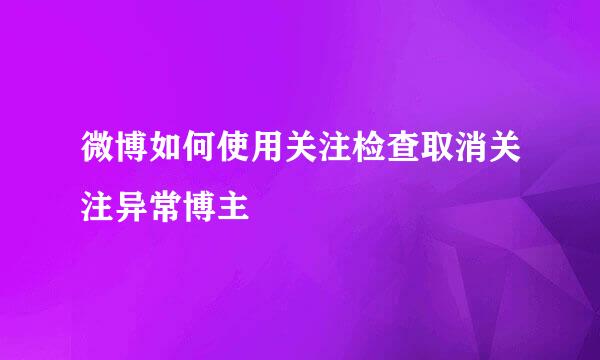 微博如何使用关注检查取消关注异常博主