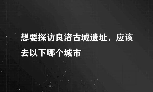 想要探访良渚古城遗址，应该去以下哪个城市