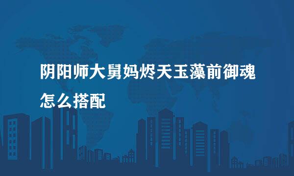 阴阳师大舅妈烬天玉藻前御魂怎么搭配