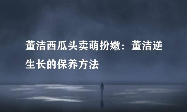 董洁西瓜头卖萌扮嫩：董洁逆生长的保养方法