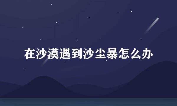 在沙漠遇到沙尘暴怎么办