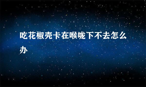 吃花椒壳卡在喉咙下不去怎么办