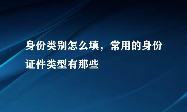 身份类别怎么填，常用的身份证件类型有那些
