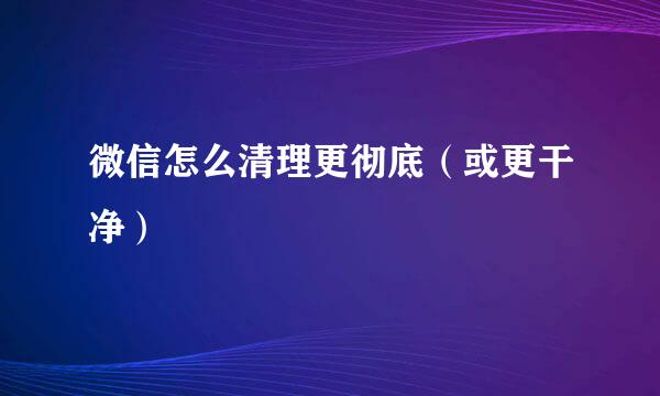 微信怎么清理更彻底（或更干净）