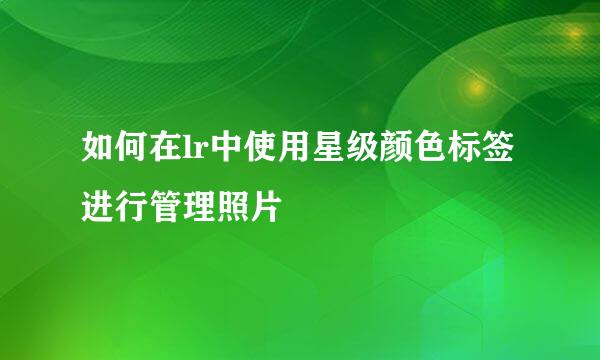 如何在lr中使用星级颜色标签进行管理照片