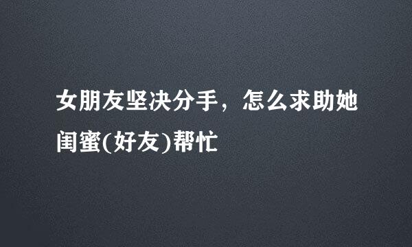 女朋友坚决分手,怎么求助她闺蜜(好友)帮忙