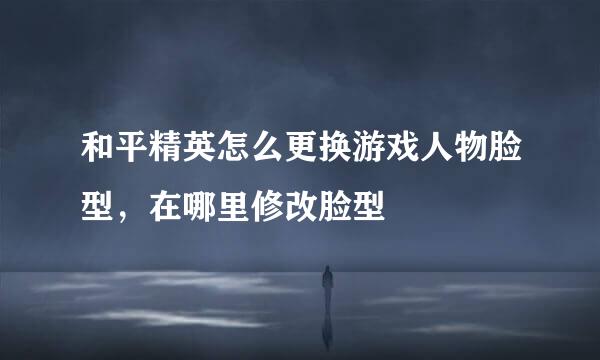 和平精英怎么更换游戏人物脸型，在哪里修改脸型