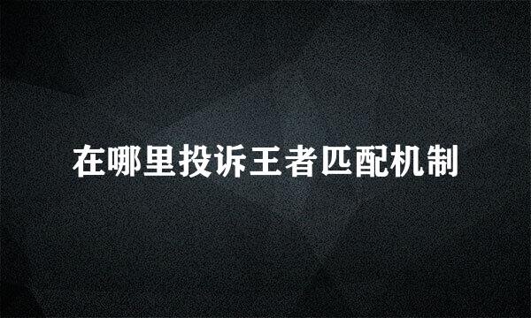 在哪里投诉王者匹配机制