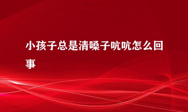 小孩子总是清嗓子吭吭怎么回事