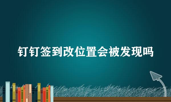 钉钉签到改位置会被发现吗