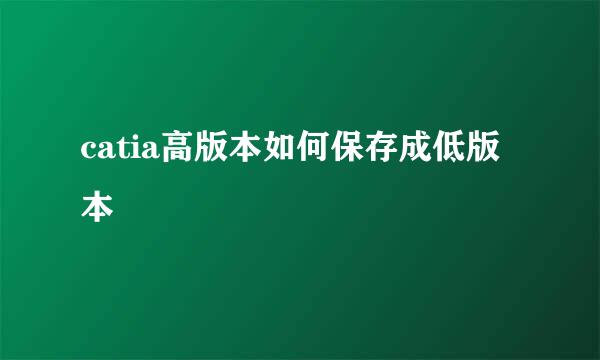 catia高版本如何保存成低版本