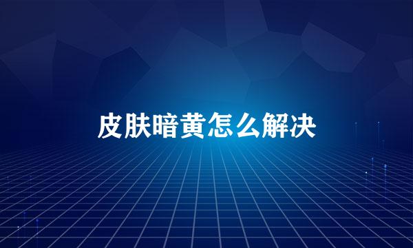皮肤暗黄怎么解决