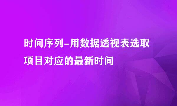 时间序列-用数据透视表选取项目对应的最新时间