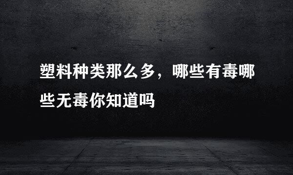 塑料种类那么多，哪些有毒哪些无毒你知道吗
