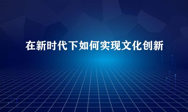在新时代下如何实现文化创新
