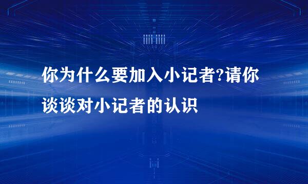 你为什么要加入小记者?请你谈谈对小记者的认识