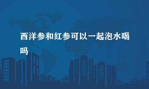 西洋参和红参可以一起泡水喝吗