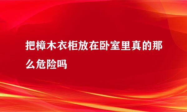 把樟木衣柜放在卧室里真的那么危险吗
