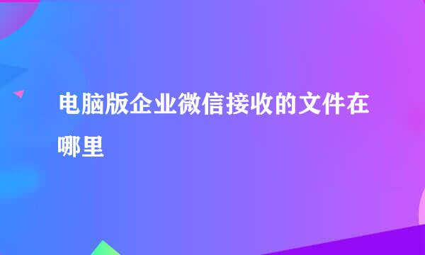 电脑版企业微信接收的文件在哪里