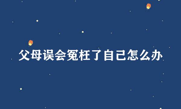 父母误会冤枉了自己怎么办