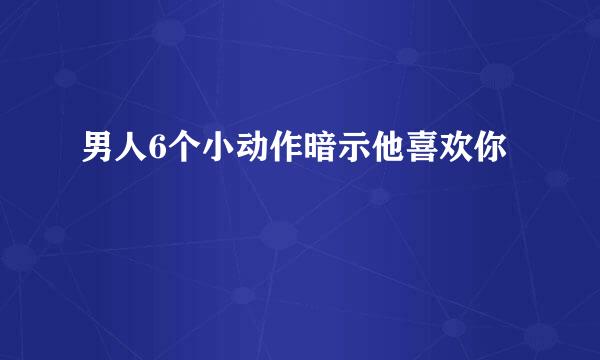 男人6个小动作暗示他喜欢你
