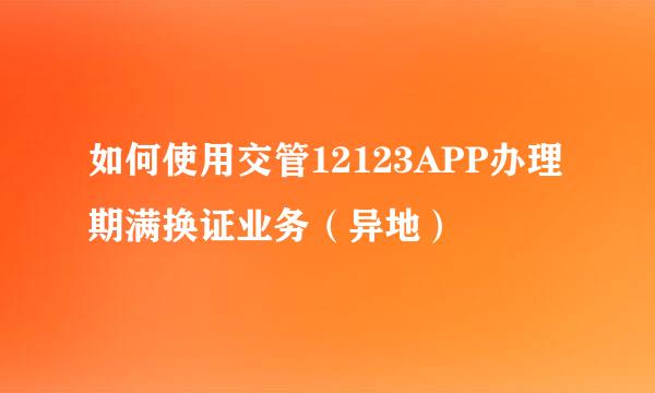 如何使用交管12123APP办理期满换证业务（异地）