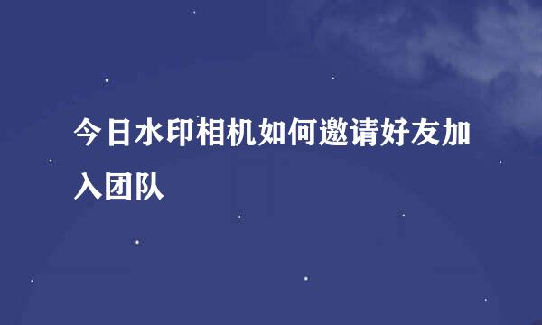 今日水印相机如何邀请好友加入团队