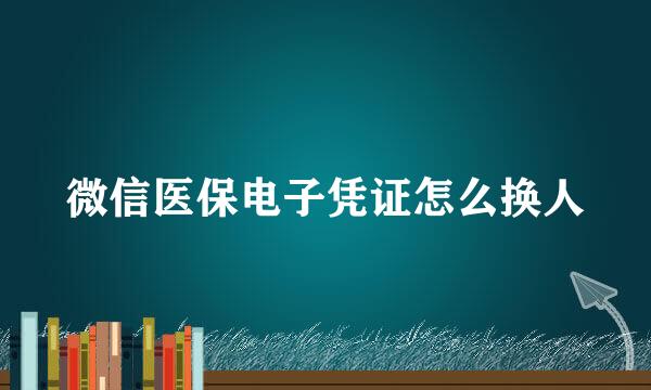 微信医保电子凭证怎么换人