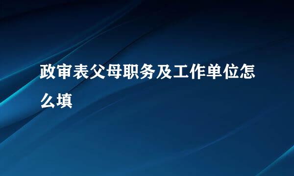 政审表父母职务及工作单位怎么填