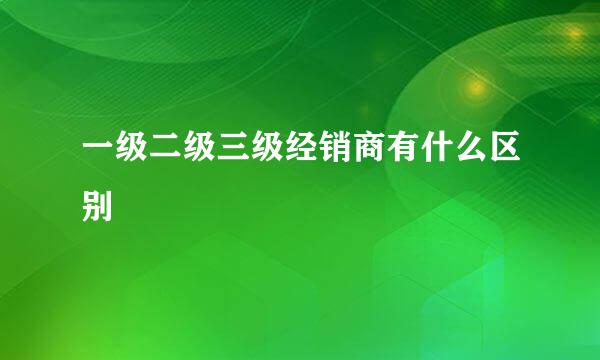 一级二级三级经销商有什么区别