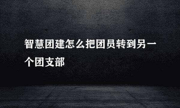 智慧团建怎么把团员转到另一个团支部