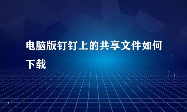 电脑版钉钉上的共享文件如何下载