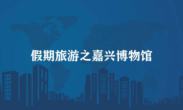 假期旅游之嘉兴博物馆