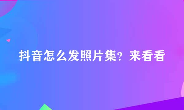抖音怎么发照片集？来看看