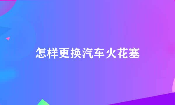 怎样更换汽车火花塞