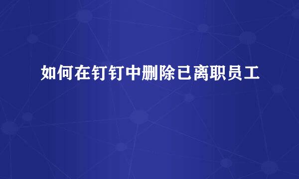 如何在钉钉中删除已离职员工