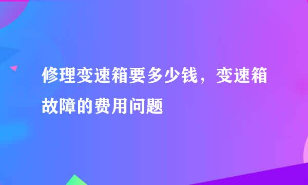 修理变速箱要多少钱，变速箱故障的费用问题
