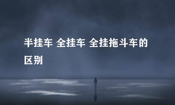 半挂车 全挂车 全挂拖斗车的区别