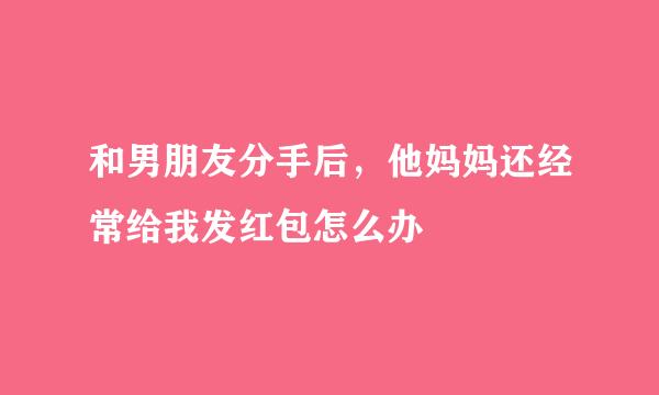 和男朋友分手后，他妈妈还经常给我发红包怎么办