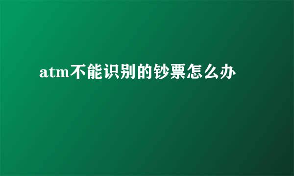 atm不能识别的钞票怎么办