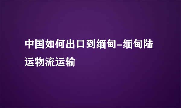中国如何出口到缅甸-缅甸陆运物流运输