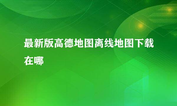 最新版高德地图离线地图下载在哪