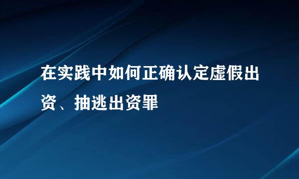 在实践中如何正确认定虚假出资、抽逃出资罪